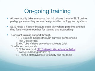 On-going training
 All new faculty take an course that introduces them to SLIS online
    pedagogy, exemplary course design and technology and systems

 SLIS hosts a Faculty Institute each May where part time and full
    time faculty come together for training and networking

   Constant training support through:
       1) T3 Training Series (through our web conferencing
          tool Collaborate)
       2) YouTube Videos on various subjects (visit
    YouTube.com/sjsu.slis)
       3) Colloquia (visit http://slisweb.sjsu.edu/about-slis/
           colloquia/Spring%202012)
       4) Trained staff available to faculty and students
 