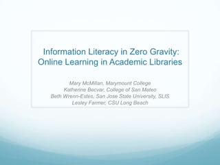 Information Literacy in Zero Gravity:
Online Learning in Academic Libraries

          Mary McMillan, Marymount College
        Katherine Becvar, College of San Mateo
   Beth Wrenn-Estes, San Jose State University, SLIS
           Lesley Farmer, CSU Long Beach
 