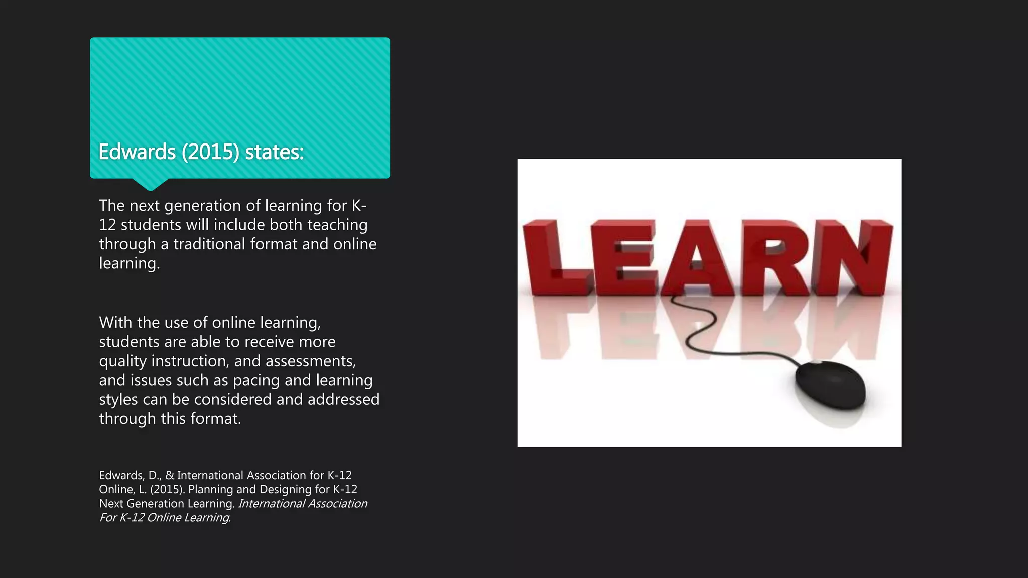 Edwards (2015) states:
The next generation of learning for K-
12 students will include both teaching
through a traditional format and online
learning.
With the use of online learning,
students are able to receive more
quality instruction, and assessments,
and issues such as pacing and learning
styles can be considered and addressed
through this format.
Edwards, D., & International Association for K-12
Online, L. (2015). Planning and Designing for K-12
Next Generation Learning. International Association
For K-12 Online Learning.
 
