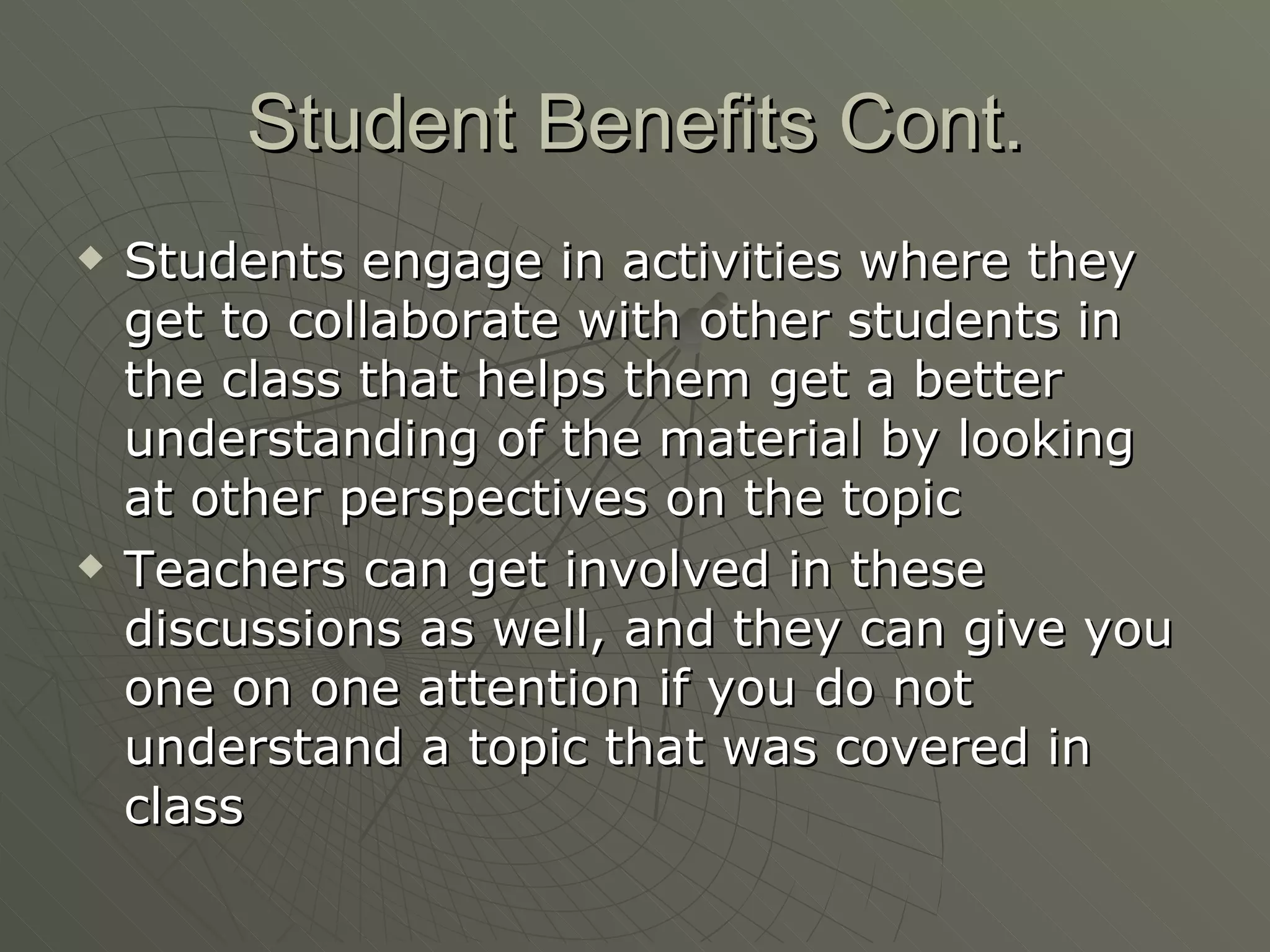 Student Benefits Cont. Students engage in activities where they get to collaborate with other students in the class that helps them get a better understanding of the material by looking at other perspectives on the topic Teachers can get involved in these discussions as well, and they can give you one on one attention if you do not understand a topic that was covered in class 
