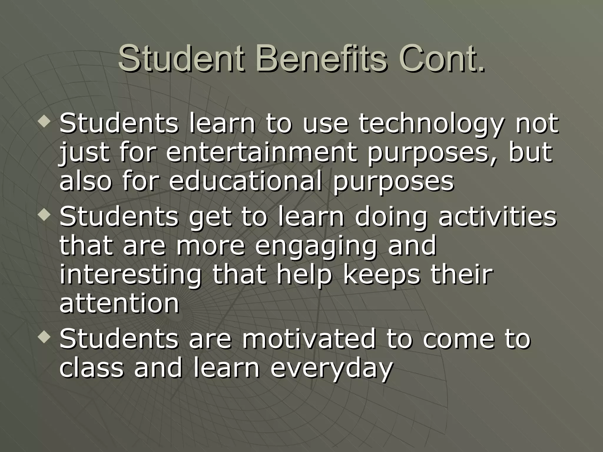 Student Benefits Cont. Students learn to use technology not just for entertainment purposes, but also for educational purposes Students get to learn doing activities that are more engaging and interesting that help keeps their attention Students are motivated to come to class and learn everyday 