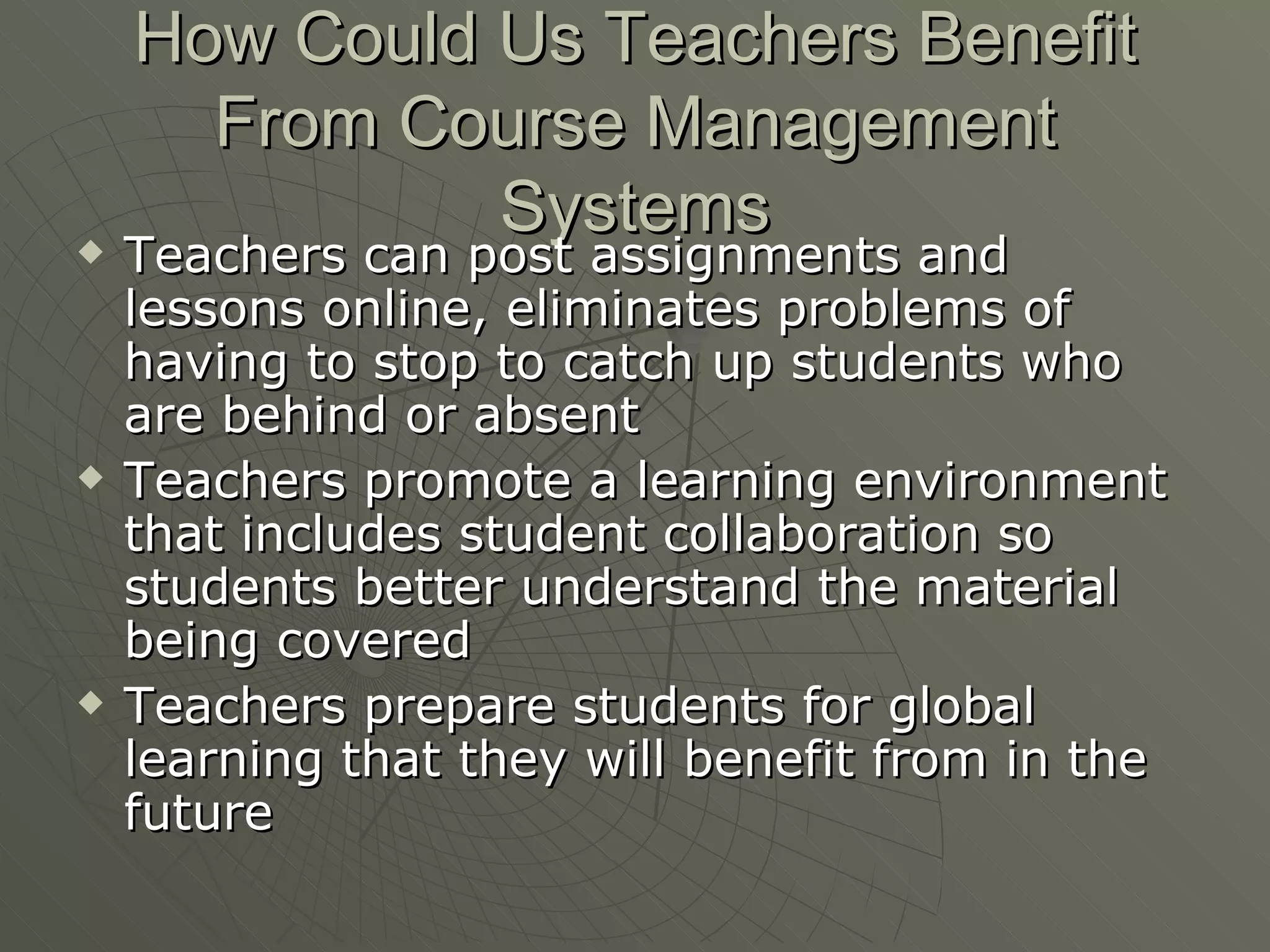 How Could Us Teachers Benefit From Course Management Systems Teachers can post assignments and lessons online, eliminates problems of having to stop to catch up students who are behind or absent Teachers promote a learning environment that includes student collaboration so students better understand the material being covered Teachers prepare students for global learning that they will benefit from in the future 