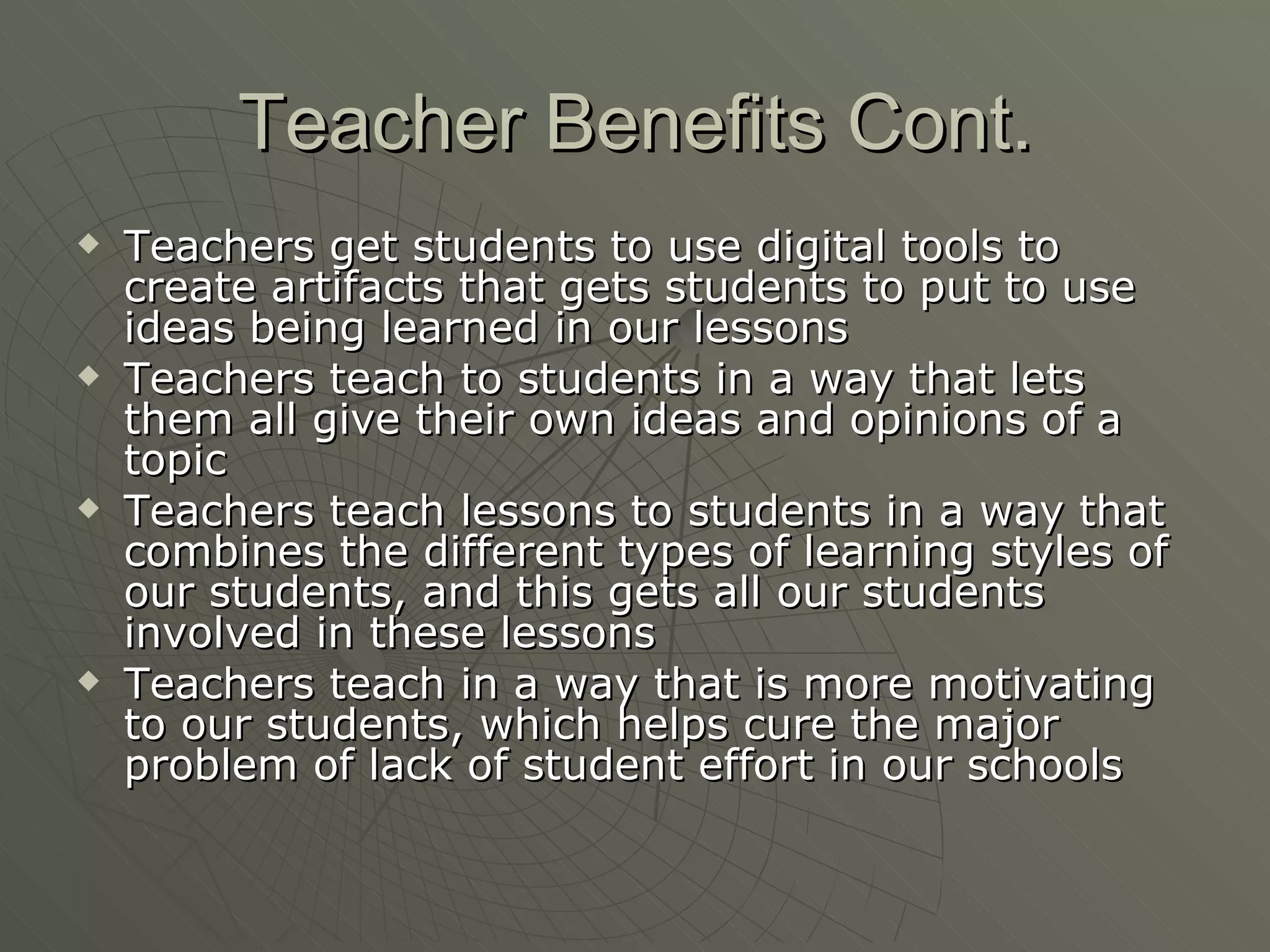 Teacher Benefits Cont. Teachers get students to use digital tools to create artifacts that gets students to put to use ideas being learned in our lessons Teachers teach to students in a way that lets them all give their own ideas and opinions of a topic Teachers teach lessons to students in a way that combines the different types of learning styles of our students, and this gets all our students involved in these lessons Teachers teach in a way that is more motivating to our students, which helps cure the major problem of lack of student effort in our schools 