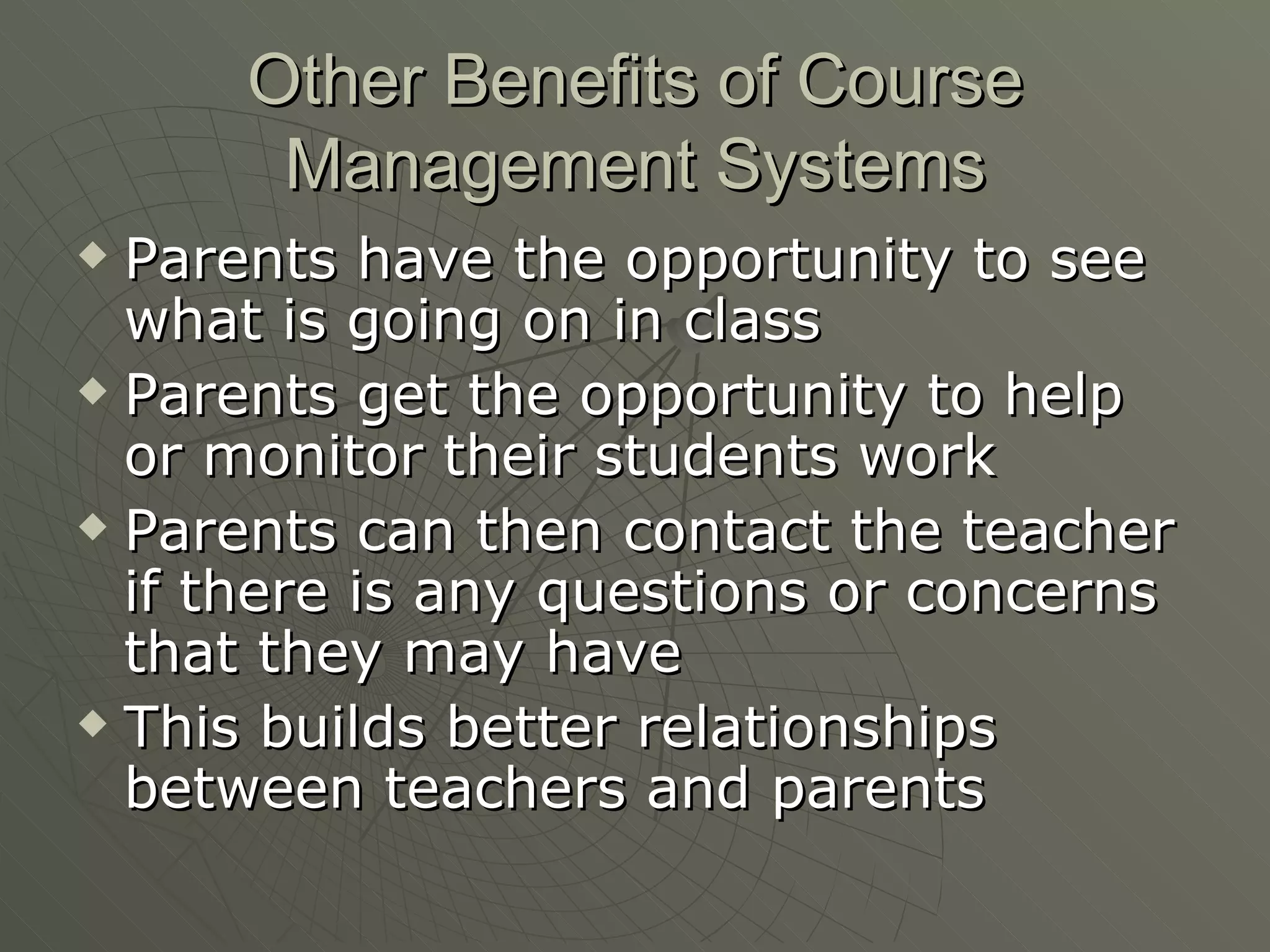 Other Benefits of Course Management Systems Parents have the opportunity to see what is going on in class Parents get the opportunity to help or monitor their students work Parents can then contact the teacher if there is any questions or concerns that they may have This builds better relationships between teachers and parents 