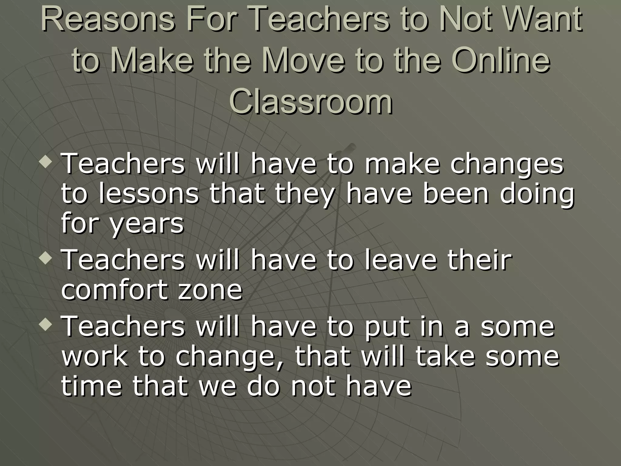 Reasons For Teachers to Not Want to Make the Move to the Online Classroom Teachers will have to make changes to lessons that they have been doing for years Teachers will have to leave their comfort zone Teachers will have to put in a some work to change, that will take some time that we do not have 