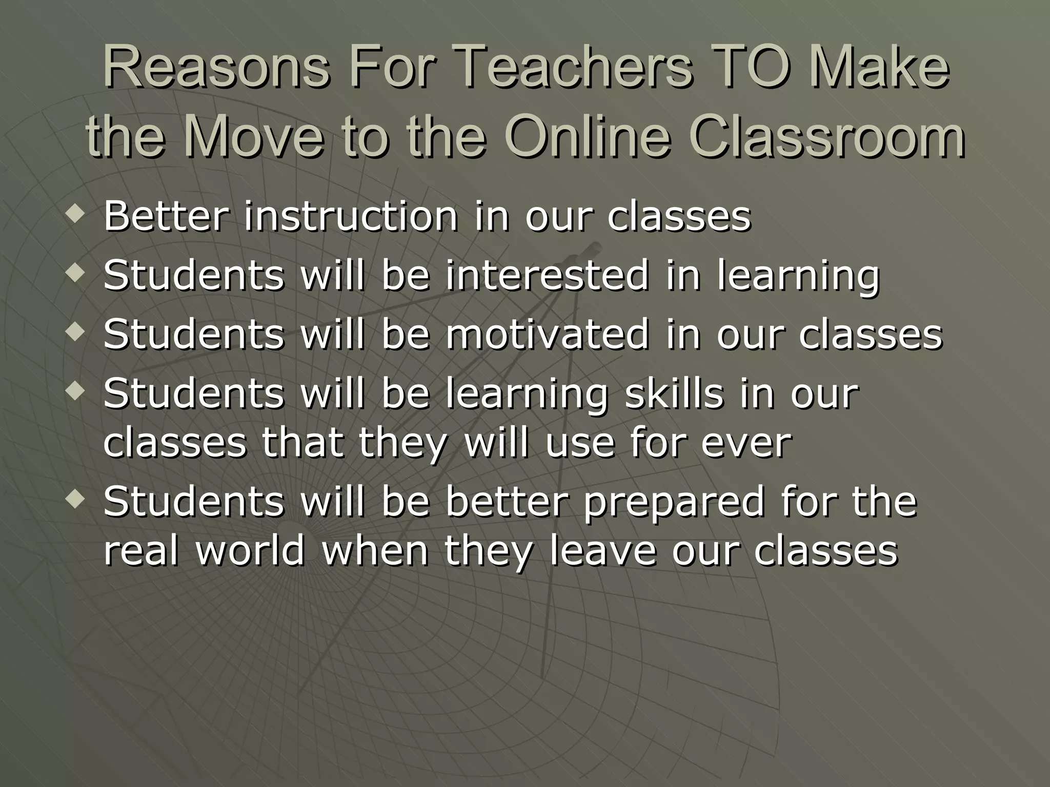 Reasons For Teachers TO Make the Move to the Online Classroom Better instruction in our classes Students will be interested in learning Students will be motivated in our classes Students will be learning skills in our classes that they will use for ever  Students will be better prepared for the real world when they leave our classes 