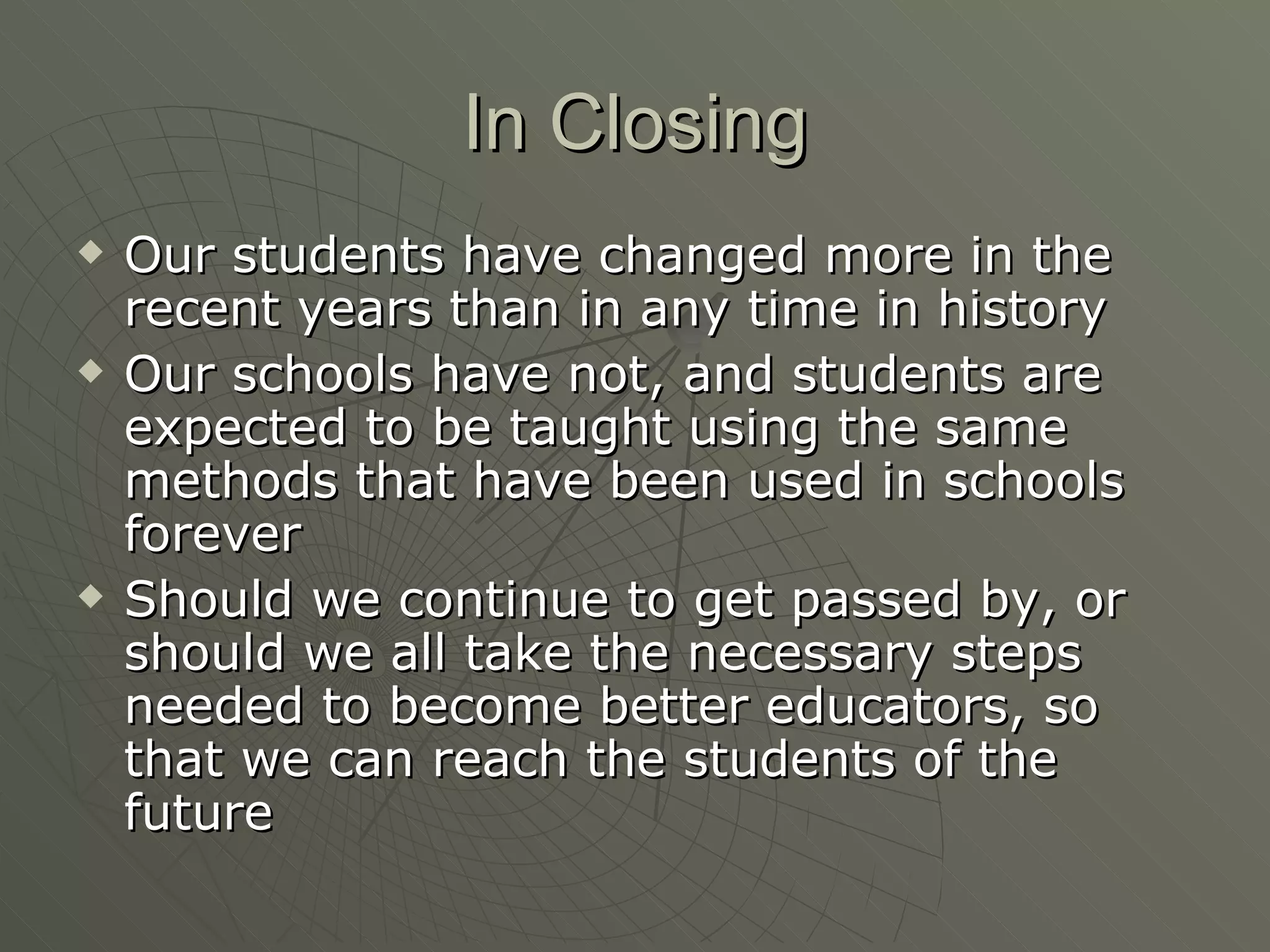 In Closing Our students have changed more in the recent years than in any time in history Our schools have not, and students are expected to be taught using the same methods that have been used in schools forever Should we continue to get passed by, or should we all take the necessary steps needed to become better educators, so that we can reach the students of the future 