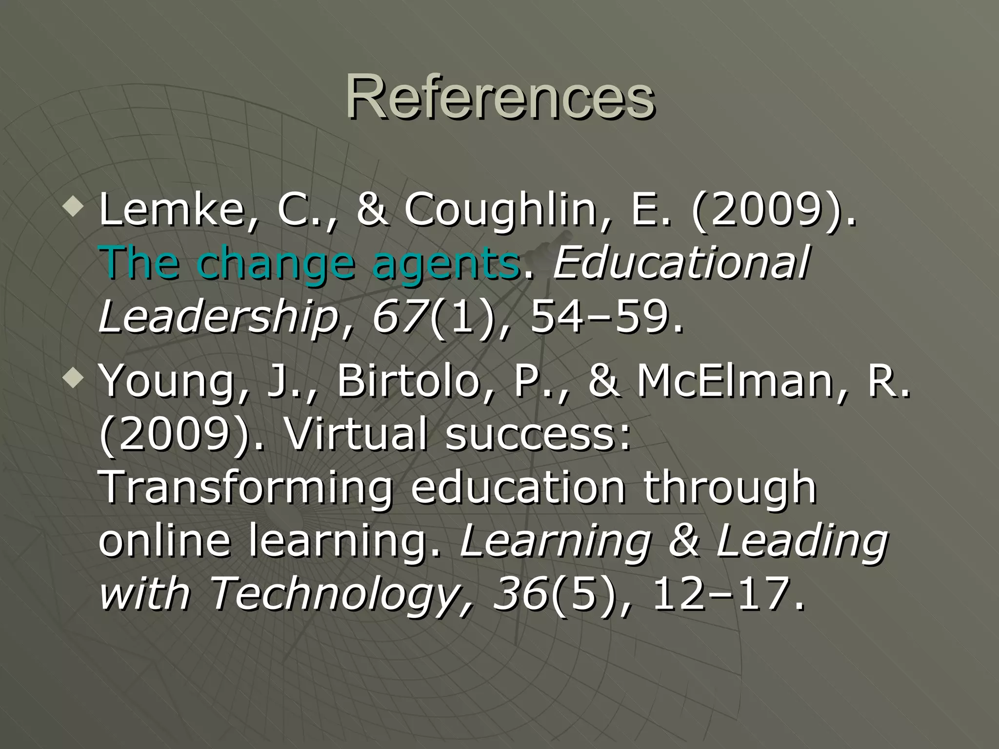 References Lemke, C., & Coughlin, E. (2009).  The change agents .  Educational Leadership ,  67 (1), 54–59.  Young, J., Birtolo, P., & McElman, R. (2009). Virtual success: Transforming education through online learning.  Learning & Leading with Technology,   36 (5), 12–17.  