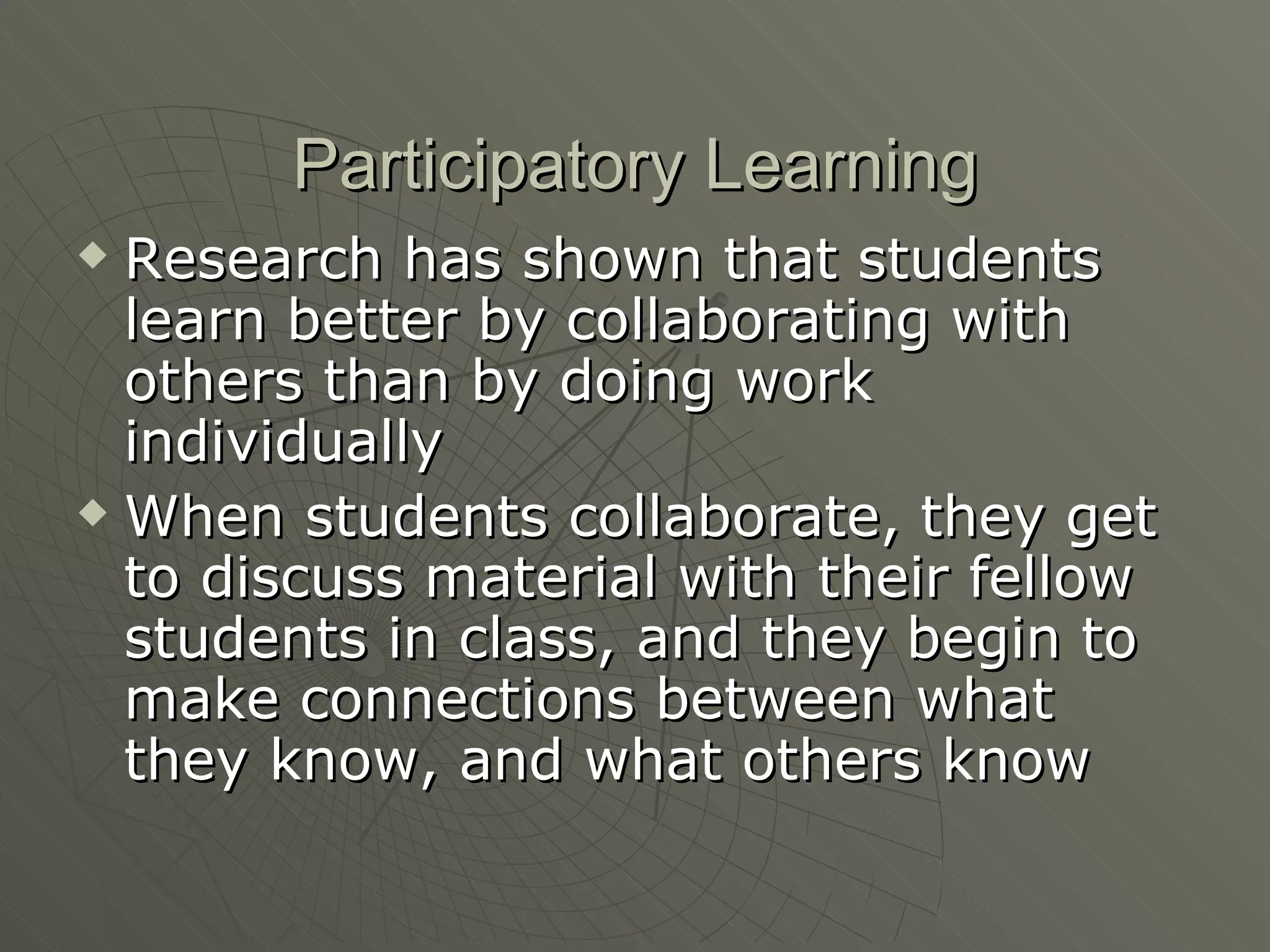 Participatory Learning Research has shown that students learn better by collaborating with others than by doing work individually When students collaborate, they get to discuss material with their fellow students in class, and they begin to make connections between what they know, and what others know 