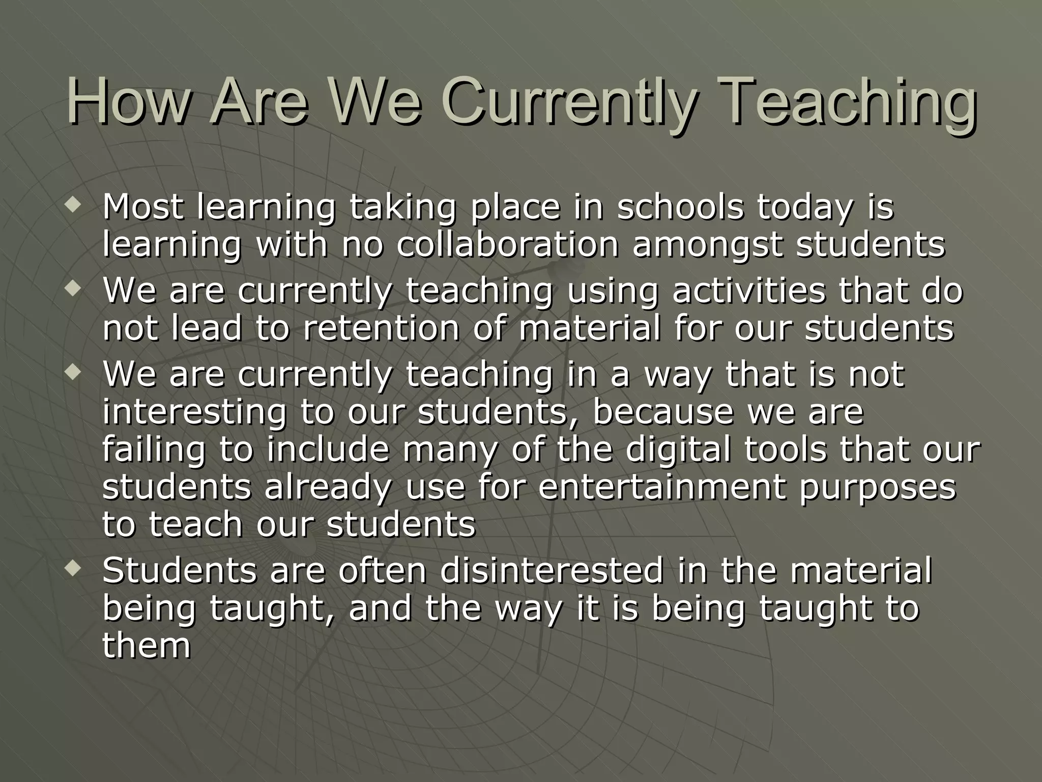 How Are We Currently Teaching Most learning taking place in schools today is learning with no collaboration amongst students We are currently teaching using activities that do not lead to retention of material for our students We are currently teaching in a way that is not interesting to our students, because we are failing to include many of the digital tools that our students already use for entertainment purposes to teach our students Students are often disinterested in the material being taught, and the way it is being taught to them 