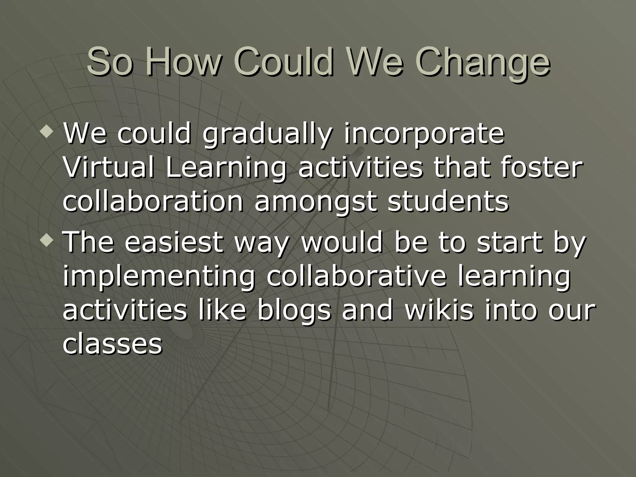 So How Could We Change We could gradually incorporate Virtual Learning activities that foster collaboration amongst students The easiest way would be to start by implementing collaborative learning activities like blogs and wikis into our classes 