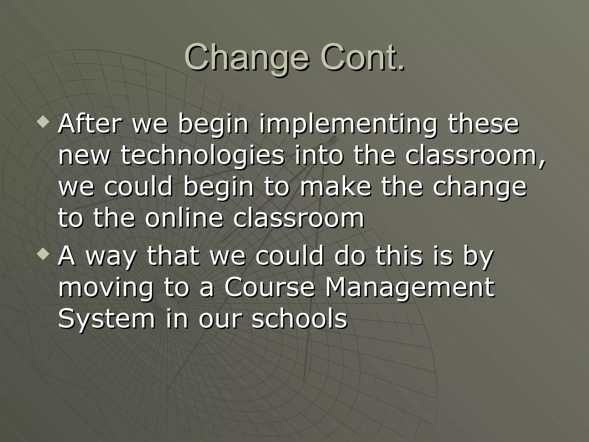 Change Cont. After we begin implementing these new technologies into the classroom, we could begin to make the change to the online classroom A way that we could do this is by moving to a Course Management System in our schools 