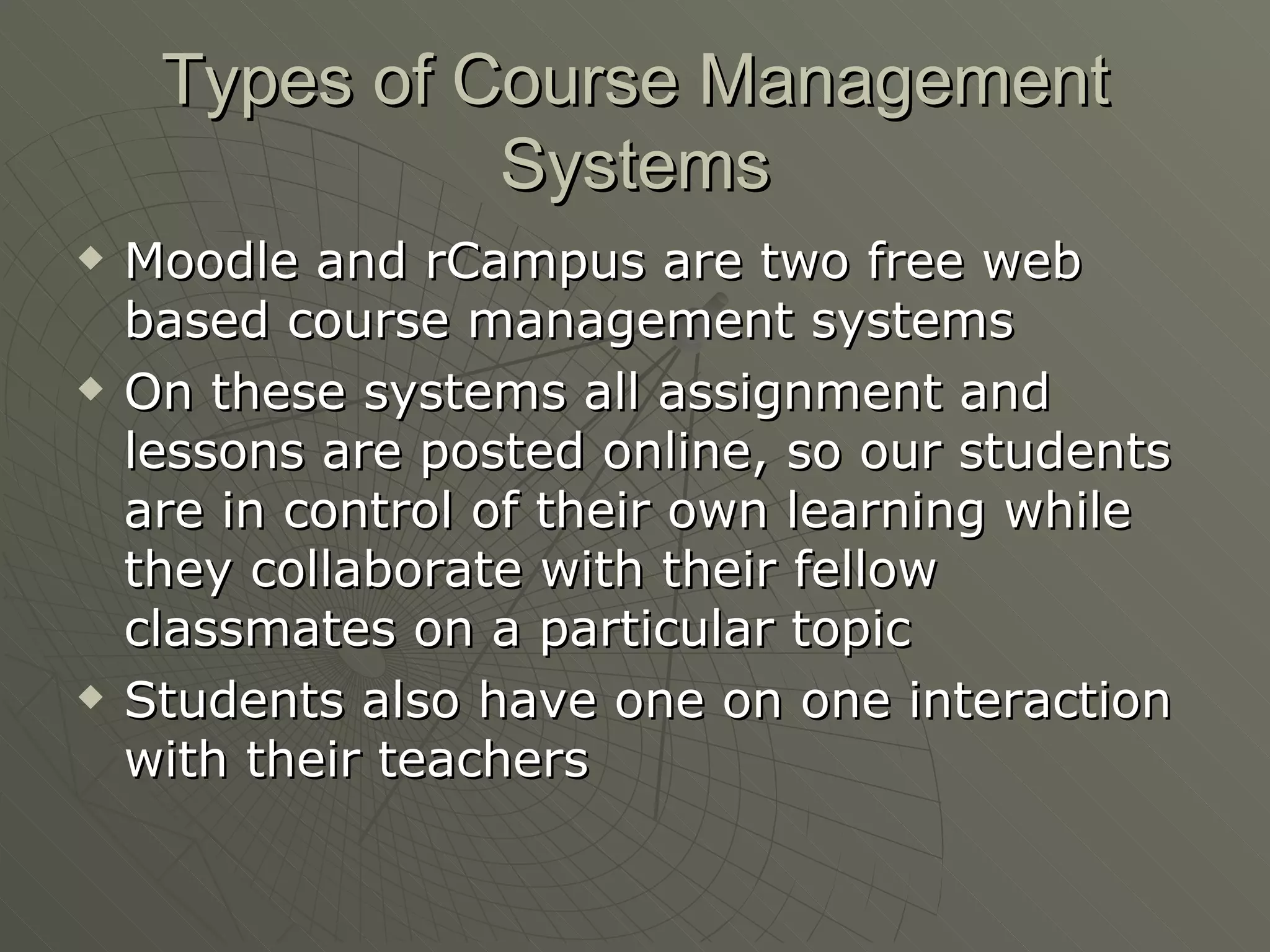 Types of Course Management Systems Moodle and rCampus are two free web based course management systems On these systems all assignment and lessons are posted online, so our students are in control of their own learning while they collaborate with their fellow classmates on a particular topic Students also have one on one interaction with their teachers 