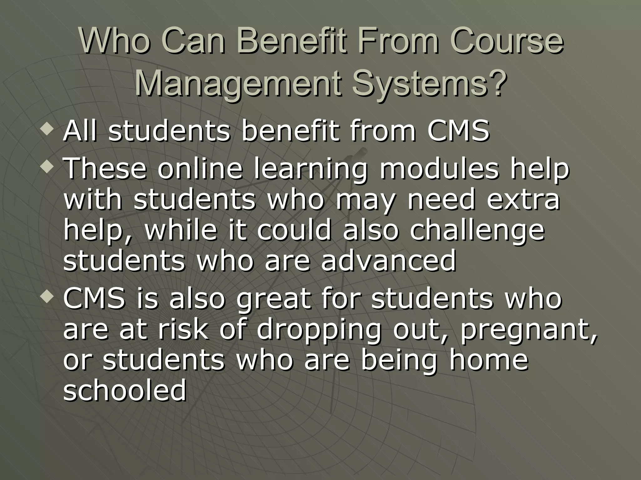Who Can Benefit From Course Management Systems? All students benefit from CMS These online learning modules help with students who may need extra help, while it could also challenge students who are advanced CMS is also great for students who are at risk of dropping out, pregnant, or students who are being home schooled 