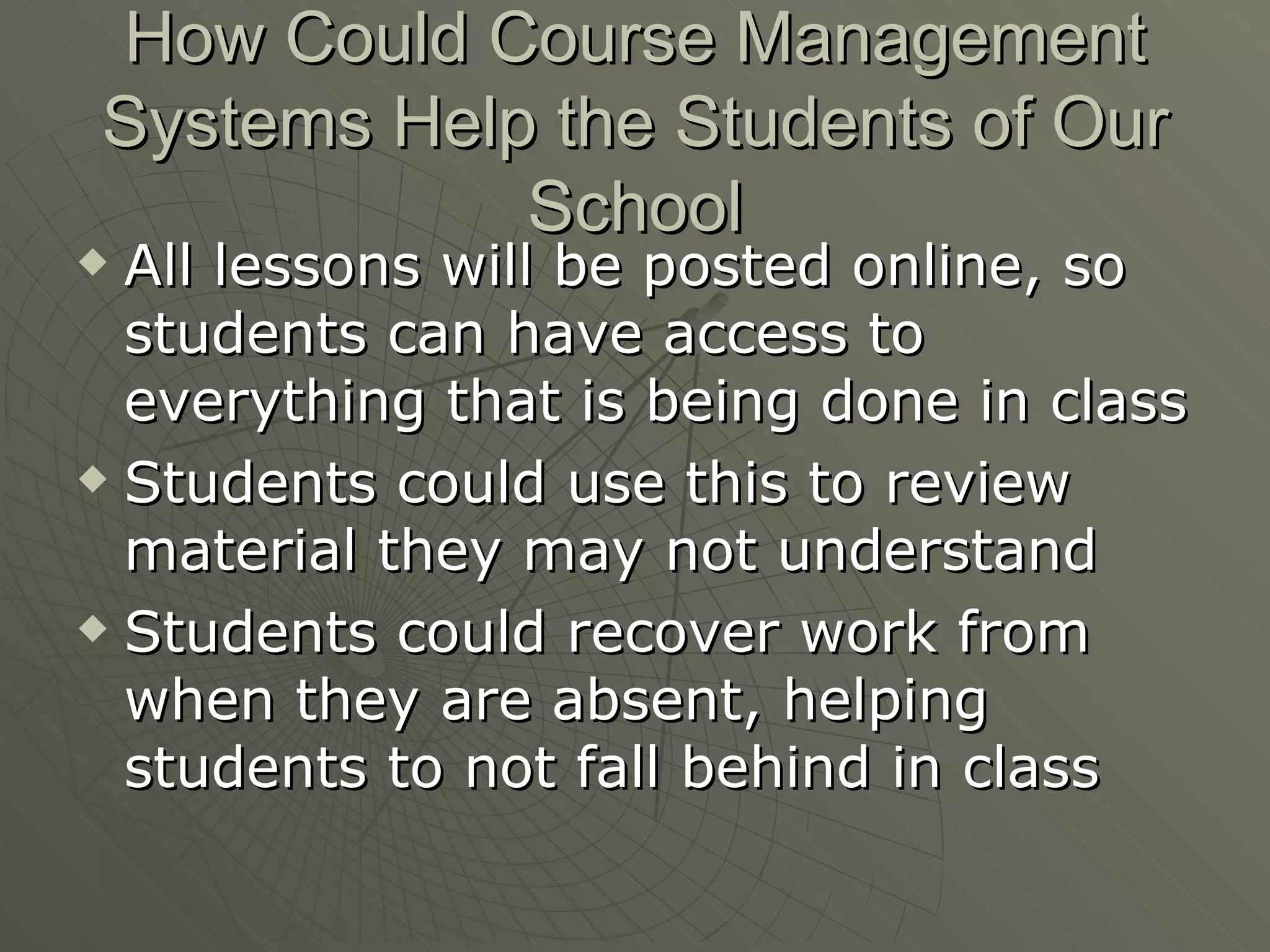 How Could Course Management Systems Help the Students of Our School All lessons will be posted online, so students can have access to everything that is being done in class Students could use this to review material they may not understand Students could recover work from when they are absent, helping students to not fall behind in class 