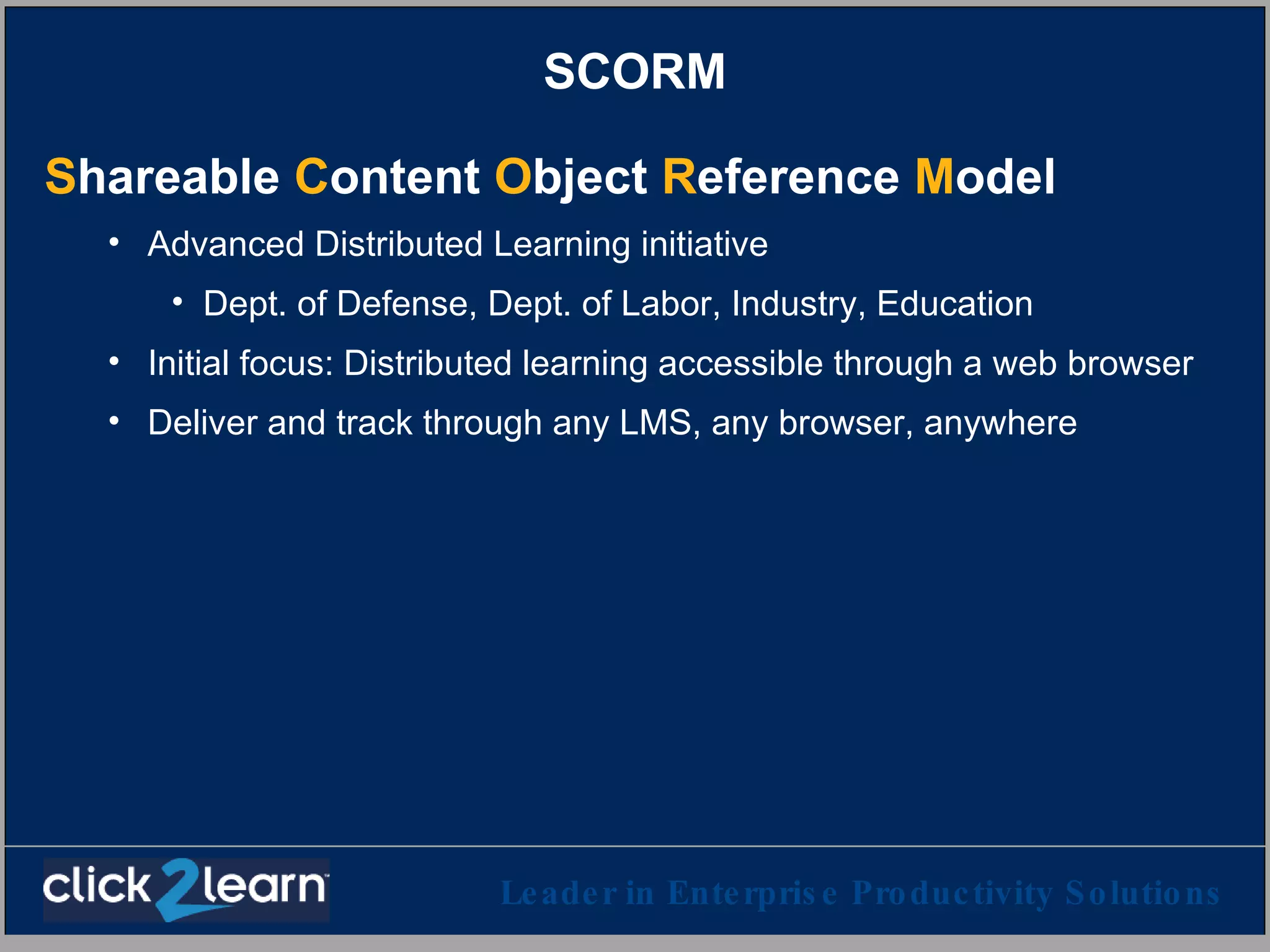 SCORM S hareable  C ontent  O bject  R eference  M odel   Advanced Distributed Learning initiative Dept. of Defense, Dept. of Labor, Industry, Education Initial focus: Distributed learning accessible through a web browser Deliver and track through any LMS, any browser, anywhere 