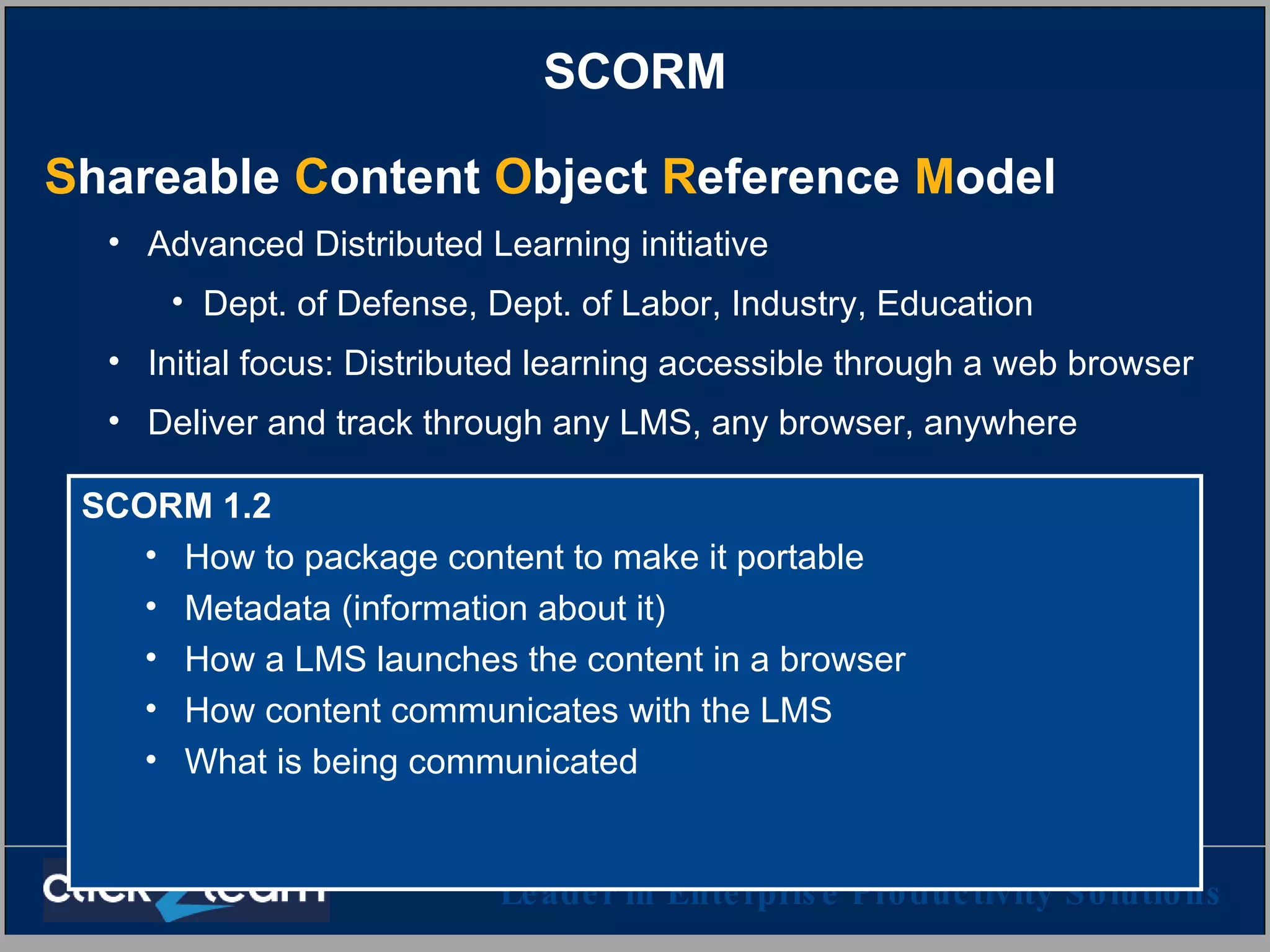 SCORM S hareable  C ontent  O bject  R eference  M odel   Advanced Distributed Learning initiative Dept. of Defense, Dept. of Labor, Industry, Education Initial focus: Distributed learning accessible through a web browser Deliver and track through any LMS, any browser, anywhere SCORM 1.2 How to package content to make it portable Metadata (information about it) How a LMS launches the content in a browser How content communicates with the LMS What is being communicated 