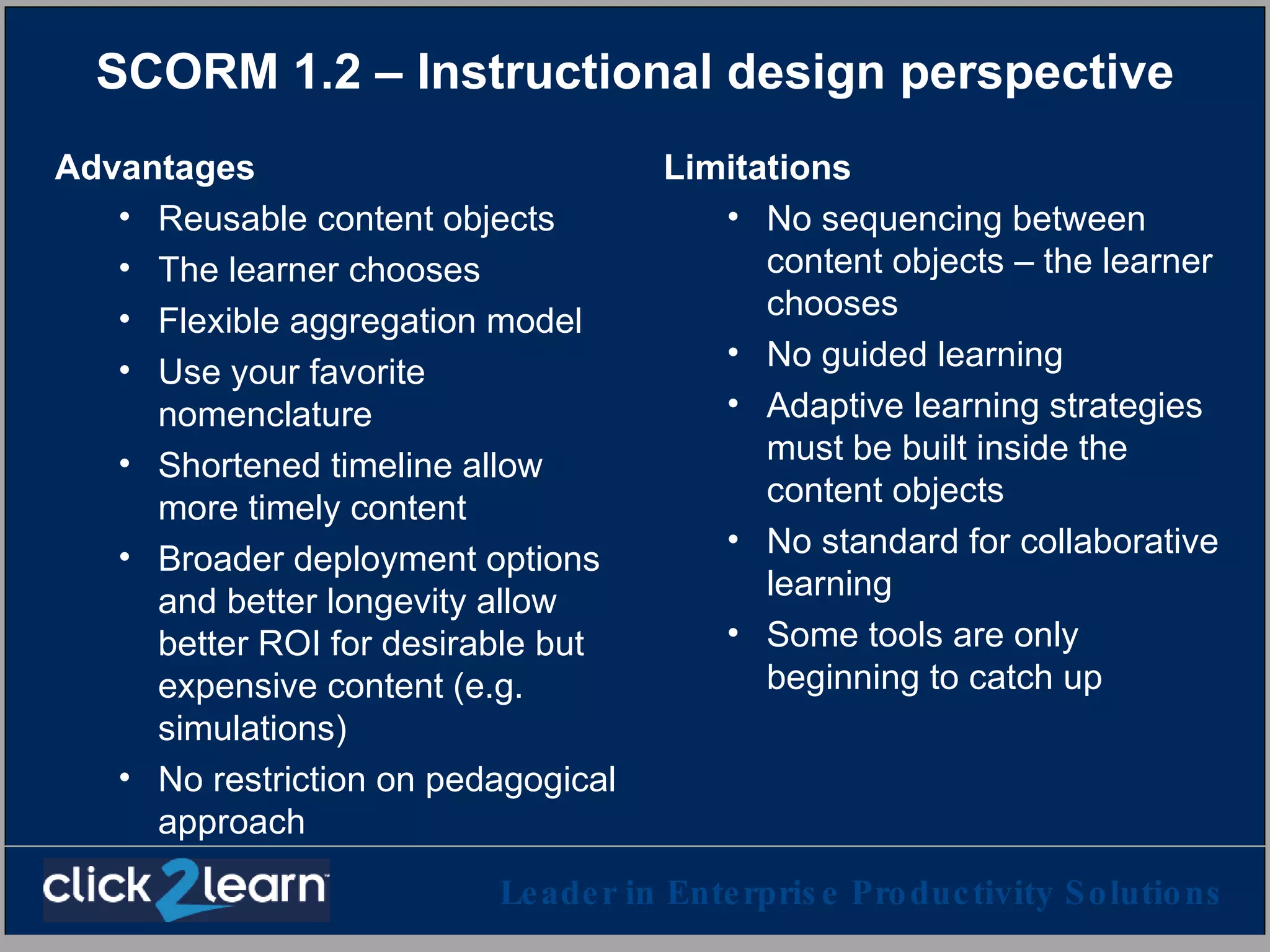 SCORM 1.2 – Instructional design perspective Advantages Reusable content objects The learner chooses Flexible aggregation model Use your favorite nomenclature Shortened timeline allow more timely content Broader deployment options and better longevity allow better ROI for desirable but expensive content (e.g. simulations) No restriction on pedagogical approach Limitations No sequencing between content objects – the learner chooses No guided learning Adaptive learning strategies must be built inside the content objects No standard for collaborative learning Some tools are only beginning to catch up 