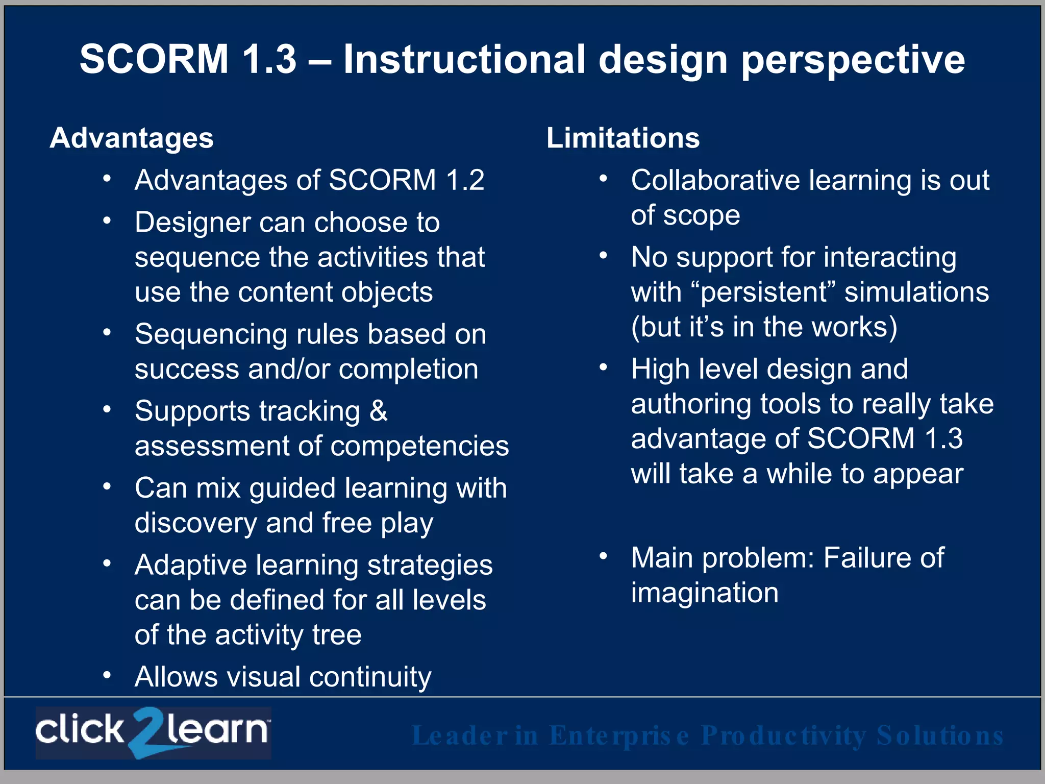 SCORM 1.3 – Instructional design perspective Advantages Advantages of SCORM 1.2 Designer can choose to sequence the activities that use the content objects Sequencing rules based on success and/or completion Supports tracking & assessment of competencies Can mix guided learning with discovery and free play Adaptive learning strategies can be defined for all levels of the activity tree Allows visual continuity Limitations Collaborative learning is out of scope No support for interacting with “persistent” simulations (but it’s in the works)  High level design and authoring tools to really take advantage of SCORM 1.3 will take a while to appear Main problem: Failure of imagination 