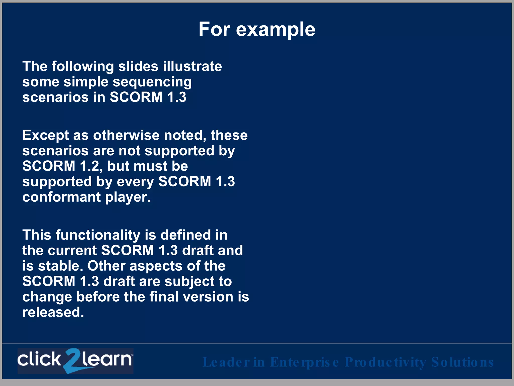 For example The following slides illustrate some simple sequencing scenarios in SCORM 1.3 Except as otherwise noted, these scenarios are not supported by SCORM 1.2, but must be supported by every SCORM 1.3 conformant player.  This functionality is defined in the current SCORM 1.3 draft and is stable. Other aspects of the SCORM 1.3 draft are subject to change before the final version is released. 
