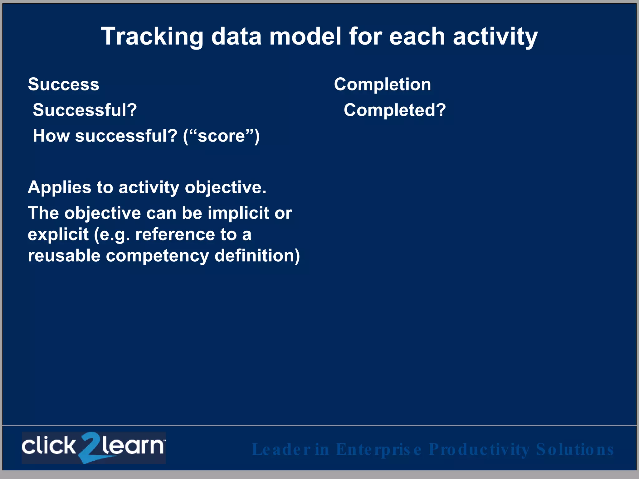 Tracking data model for each activity Success Successful? How successful? (“score”) Applies to activity objective. The objective can be implicit or explicit (e.g. reference to a reusable competency definition) Completion Completed? 