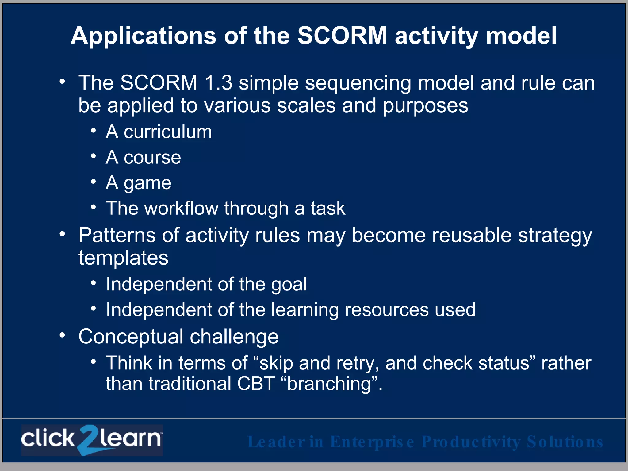 Applications of the SCORM activity model The SCORM 1.3 simple sequencing model and rule can be applied to various scales and purposes A curriculum A course A game The workflow through a task Patterns of activity rules may become reusable strategy templates Independent of the goal Independent of the learning resources used Conceptual challenge Think in terms of “skip and retry, and check status” rather than traditional CBT “branching”.  