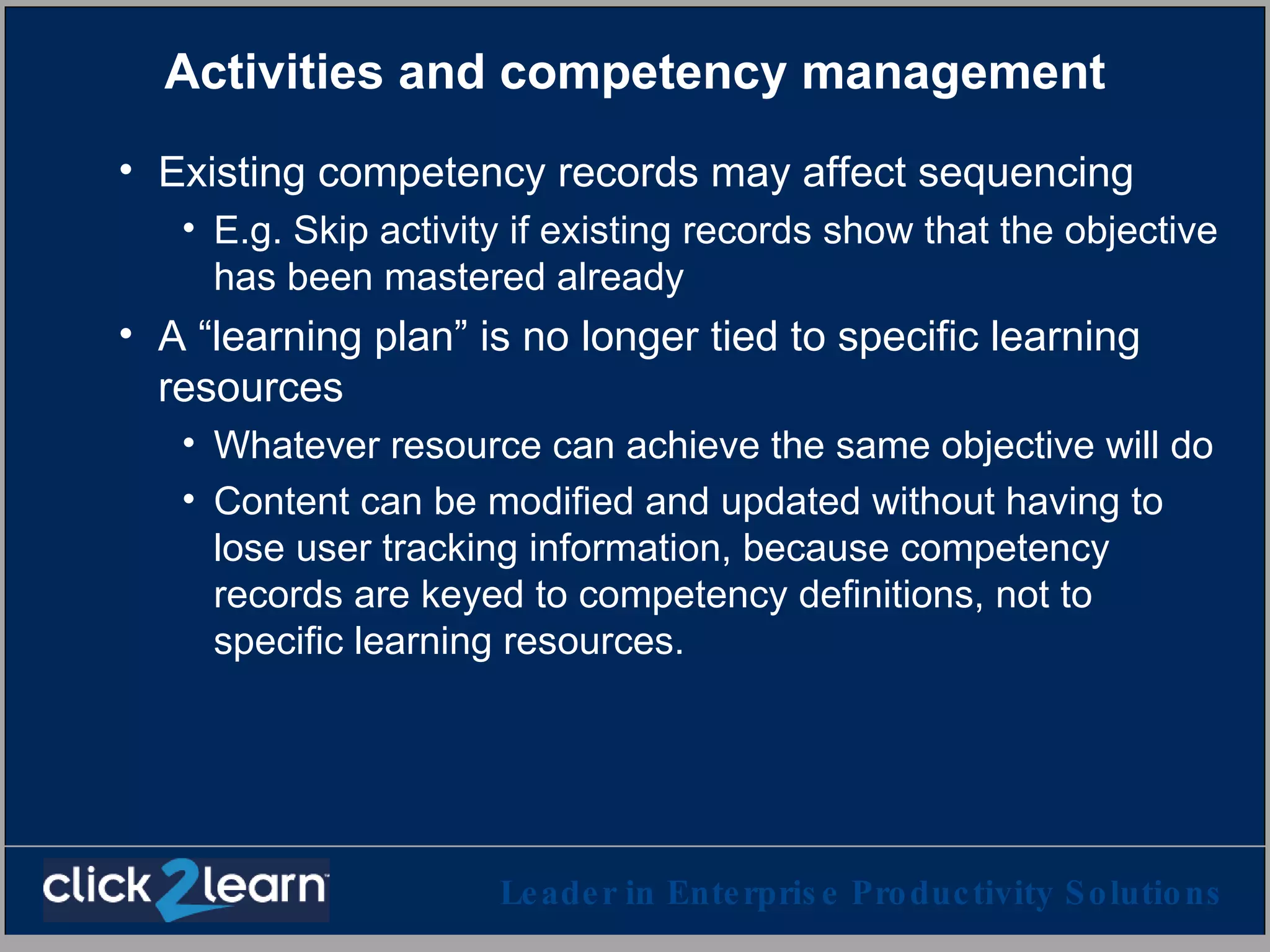 Activities and competency management Existing competency records may affect sequencing E.g. Skip activity if existing records show that the objective has been mastered already A “learning plan” is no longer tied to specific learning resources  Whatever resource can achieve the same objective will do Content can be modified and updated without having to lose user tracking information, because competency records are keyed to competency definitions, not to specific learning resources. 