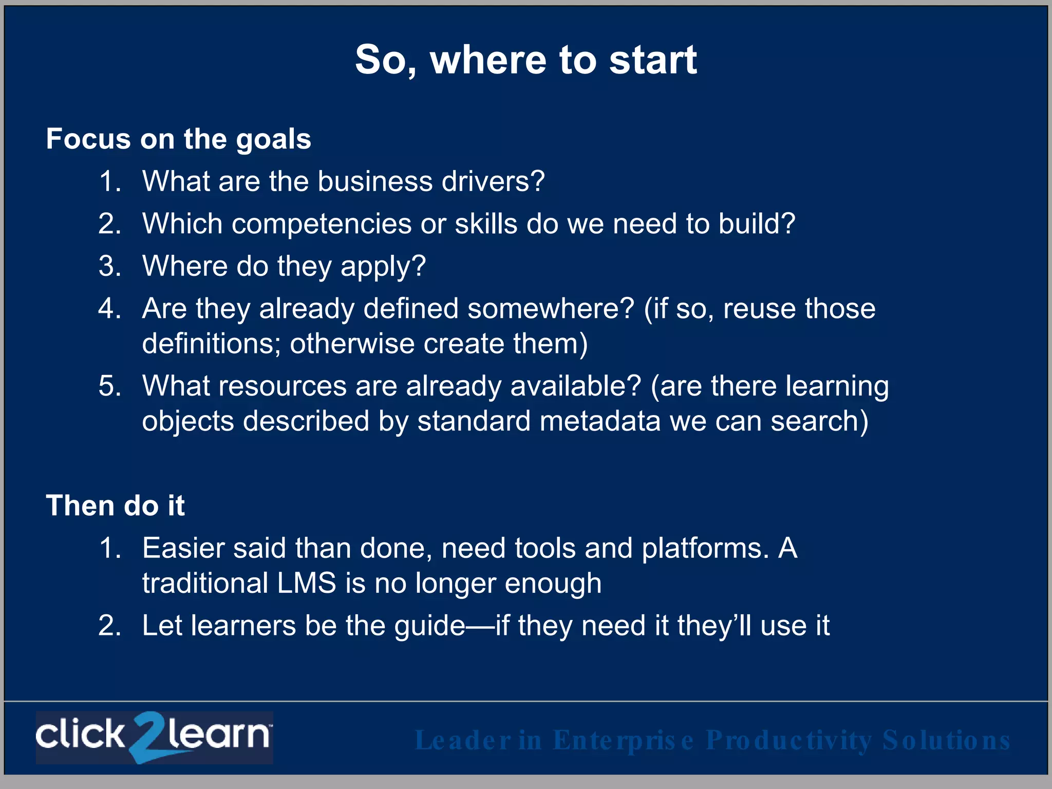 So, where to start Focus on the goals What are the business drivers? Which competencies or skills do we need to build? Where do they apply? Are they already defined somewhere? (if so, reuse those definitions; otherwise create them) What resources are already available? (are there learning objects described by standard metadata we can search) Then do it Easier said than done, need tools and platforms. A traditional LMS is no longer enough Let learners be the guide—if they need it they’ll use it 