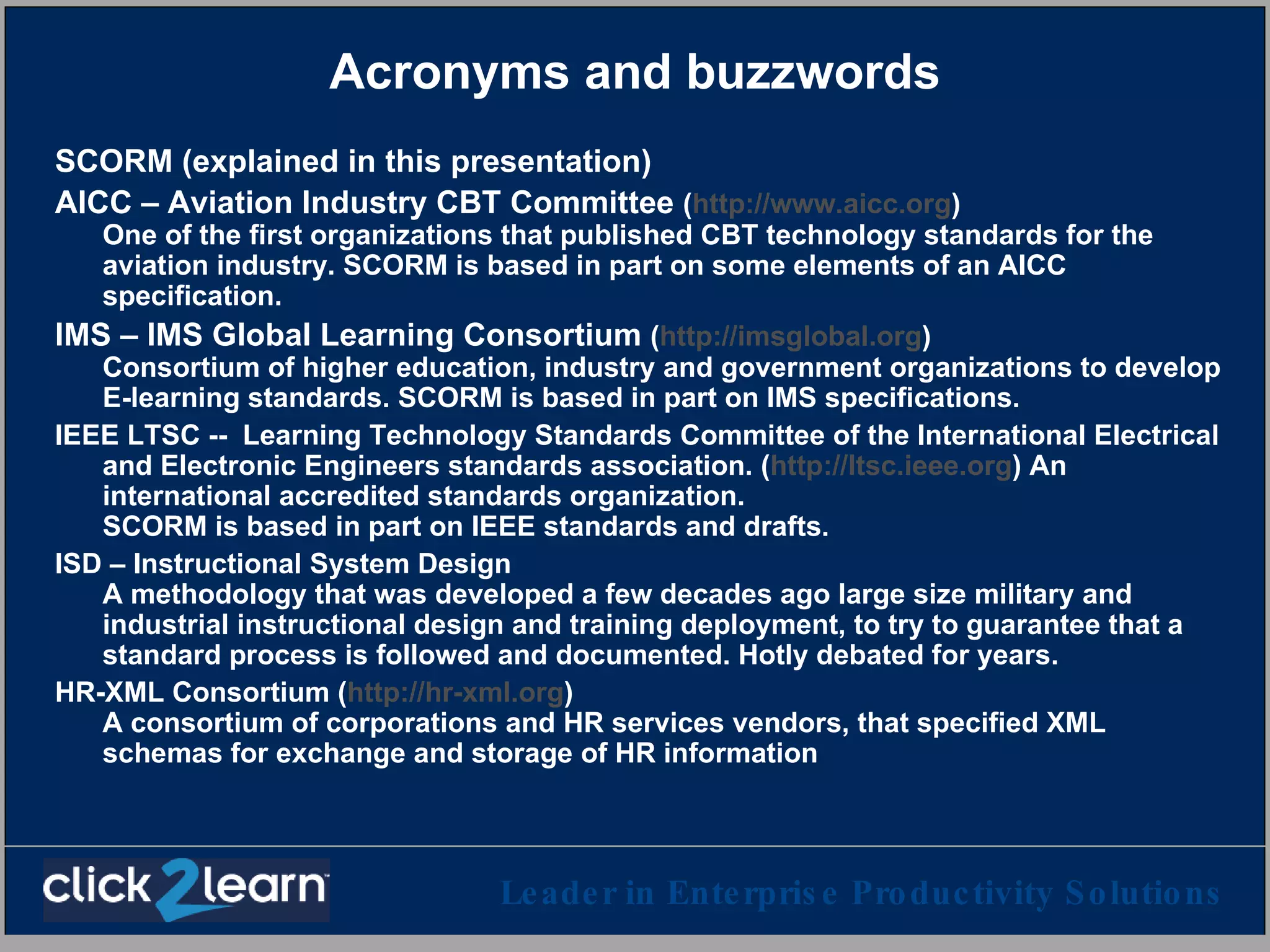 Acronyms and buzzwords SCORM (explained in this presentation) AICC – Aviation Industry CBT Committee  ( http://www.aicc.org )  One of the first organizations that published CBT technology standards for the aviation industry. SCORM is based in part on some elements of an AICC specification. IMS – IMS Global Learning Consortium  ( http://imsglobal.org )   Consortium of higher education, industry and government organizations to develop E-learning standards. SCORM is based in part on IMS specifications. IEEE LTSC --  Learning Technology Standards Committee of the International Electrical and Electronic Engineers standards association. ( http://ltsc.ieee.org ) An international accredited standards organization. SCORM is based in part on IEEE standards and drafts. ISD – Instructional System Design A methodology that was developed a few decades ago large size military and industrial instructional design and training deployment, to try to guarantee that a standard process is followed and documented. Hotly debated for years. HR-XML Consortium ( http://hr-xml.org )  A consortium of corporations and HR services vendors, that specified XML schemas for exchange and storage of HR information 