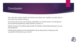 Conclusion
Your instructor, advisor, family, and friends care about your academic success. But no
one cares more about it that you.
You are the key to your own learning, especially in an online course. You will get out
of any learning experience exactly what you invest in it.
Online courses are excellent opportunities for flexible, self-directed learning if you are
self-disciplined.
Following the guidance in the presentation will go along way to making you the
successful online learner you can be!
 