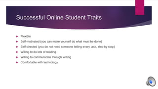 Successful Online Student Traits
 Flexible
 Self-motivated (you can make yourself do what must be done)
 Self-directed (you do not need someone telling every task, step by step)
 Willing to do lots of reading
 Willing to communicate through writing
 Comfortable with technology
 