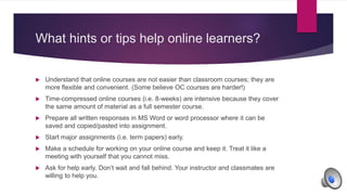 What hints or tips help online learners?
 Understand that online courses are not easier than classroom courses; they are
more flexible and convenient. (Some believe OC courses are harder!)
 Time-compressed online courses (i.e. 8-weeks) are intensive because they cover
the same amount of material as a full semester course.
 Prepare all written responses in MS Word or word processor where it can be
saved and copied/pasted into assignment.
 Start major assignments (i.e. term papers) early.
 Make a schedule for working on your online course and keep it. Treat it like a
meeting with yourself that you cannot miss.
 Ask for help early. Don’t wait and fall behind. Your instructor and classmates are
willing to help you.
 
