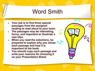 Word Smith
● Your job is to find three special
passages from the assigned
reading to read aloud to your team.
● The passages may be interesting,
funny, and important or illustrate a
new idea.
● When you read the selections, be
prepared to explain why you chose
each passage and how it is
important to the book.
● You should copy each passage and
write your reasons for choosing it
on your Presentation Sheet.
 