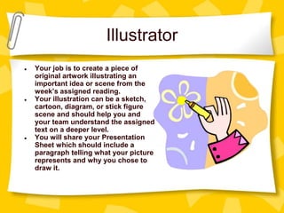 Illustrator
● Your job is to create a piece of
original artwork illustrating an
important idea or scene from the
week’s assigned reading.
● Your illustration can be a sketch,
cartoon, diagram, or stick figure
scene and should help you and
your team understand the assigned
text on a deeper level.
● You will share your Presentation
Sheet which should include a
paragraph telling what your picture
represents and why you chose to
draw it.
 