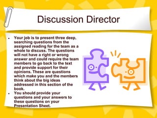 Discussion Director
● Your job is to present three deep,
searching questions from the
assigned reading for the team as a
whole to discuss. The questions
will not have a right or wrong
answer and could require the team
members to go back to the text
and provide support for their
opinions. These are questions
which make you and the members
think about the big ideas
addressed in this section of the
book.
● You should provide your
questions and your answers to
these questions on your
Presentation Sheet.
 