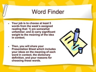 Word Finder
● Your job is to choose at least 5
words from the week’s assigned
reading that: 1) are somewhat
unfamiliar; and 2) carry significant
weight to the meaning of the idea
in context.
● Then, you will share your
Presentation Sheet which includes
your ideas on the meaning of each
word in context, the dictionary
definition, and your reasons for
choosing those words.
 