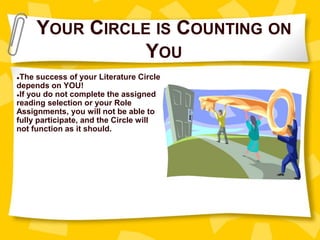 YOUR CIRCLE IS COUNTING ON
YOU
●The success of your Literature Circle
depends on YOU!
●If you do not complete the assigned
reading selection or your Role
Assignments, you will not be able to
fully participate, and the Circle will
not function as it should.
 