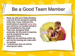 Be a Good Team Member
● Keep up with your Daily Reading
Log and do the assigned reading
every day. If you read just the
small amount required every day,
you will have no trouble having it
all completed for the week.
● Take your Assigned Role
seriously. Do the work it requires,
and be prepared for your
Literature Circle.
● While we are working online we
will not be sharing our roles with
our group.
● I will tell you how we will be
sharing our roles.
 
