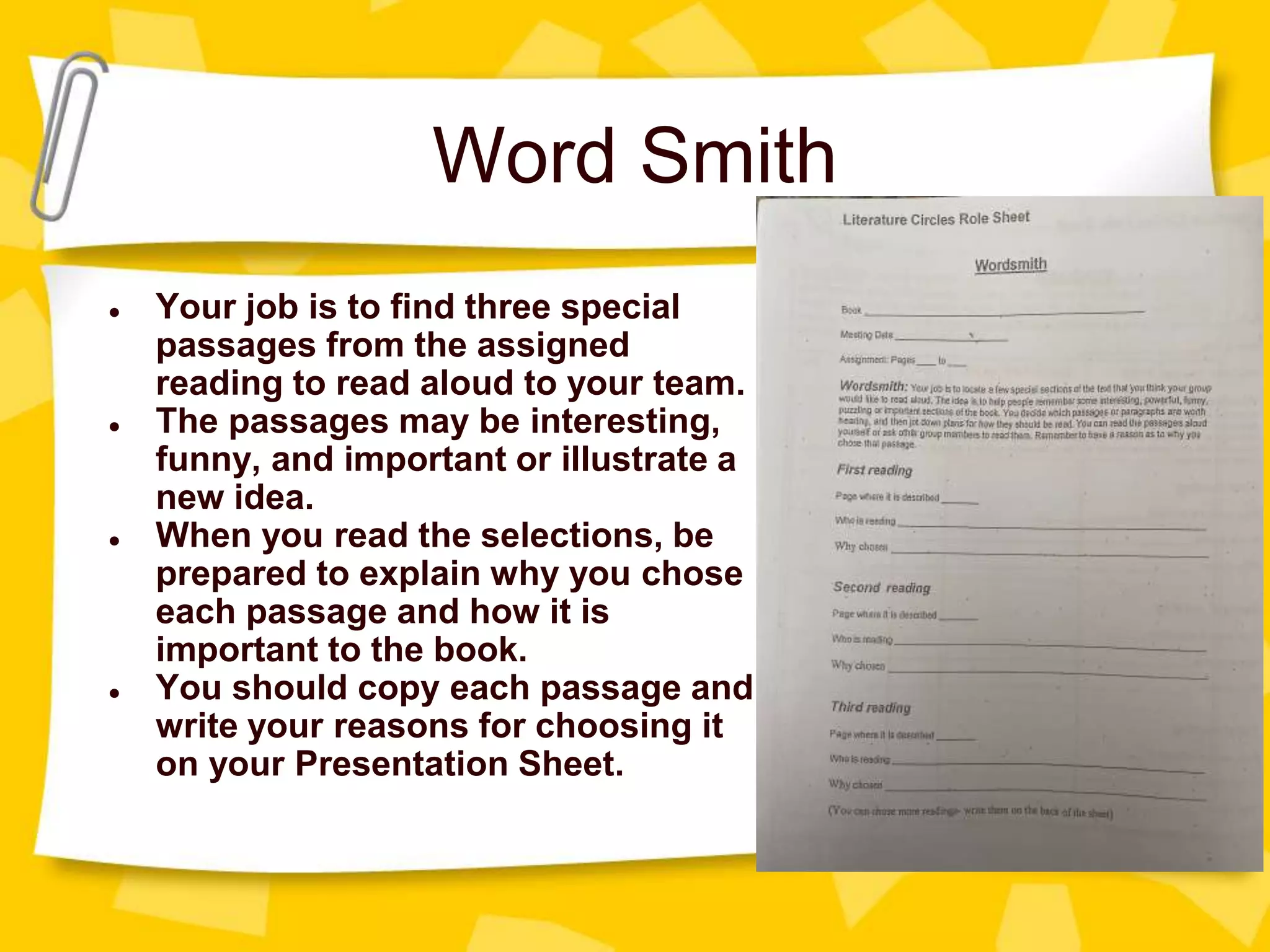 Word Smith
● Your job is to find three special
passages from the assigned
reading to read aloud to your team.
● The passages may be interesting,
funny, and important or illustrate a
new idea.
● When you read the selections, be
prepared to explain why you chose
each passage and how it is
important to the book.
● You should copy each passage and
write your reasons for choosing it
on your Presentation Sheet.
 