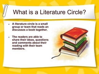 What is a Literature Circle?
● A literature circle is a small
group or team that reads and
discusses a book together.
● The readers are able to
share their ideas, questions,
and comments about their
reading with their team
members.
 
