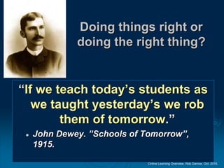 Online Learning Overview. Rob Darrow. Oct. 2016.
Doing things right or
doing the right thing?
“If we teach today’s students as
we taught yesterday’s we rob
them of tomorrow.”
 John Dewey. ”Schools of Tomorrow”,
1915.
 