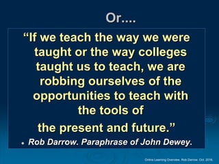 Online Learning Overview. Rob Darrow. Oct. 2016.
Or....
“If we teach the way we were
taught or the way colleges
taught us to teach, we are
robbing ourselves of the
opportunities to teach with
the tools of
the present and future.”
 Rob Darrow. Paraphrase of John Dewey.
 