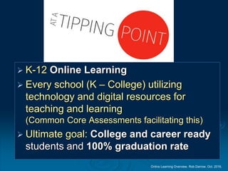 Online Learning Overview. Rob Darrow. Oct. 2016.
Tipping Points
 K-12 Online Learning
 Every school (K – College) utilizing
technology and digital resources for
teaching and learning
(Common Core Assessments facilitating this)
 Ultimate goal: College and career ready
students and 100% graduation rate
 