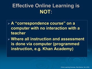 Online Learning Overview. Rob Darrow. Oct. 2016.
Effective Online Learning is
NOT:
 A “correspondence course” on a
computer with no interaction with a
teacher
 Where all instruction and assessment
is done via computer (programmed
instruction, e.g. Khan Academy)
 
