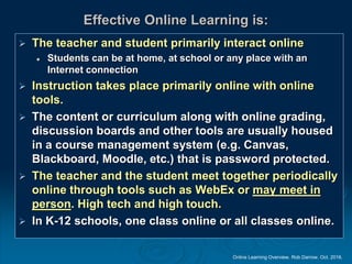 Online Learning Overview. Rob Darrow. Oct. 2016.
Effective Online Learning is:
 The teacher and student primarily interact online
 Students can be at home, at school or any place with an
Internet connection
 Instruction takes place primarily online with online
tools.
 The content or curriculum along with online grading,
discussion boards and other tools are usually housed
in a course management system (e.g. Canvas,
Blackboard, Moodle, etc.) that is password protected.
 The teacher and the student meet together periodically
online through tools such as WebEx or may meet in
person. High tech and high touch.
 In K-12 schools, one class online or all classes online.
 