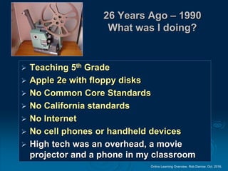 Online Learning Overview. Rob Darrow. Oct. 2016.
26 Years Ago – 1990
What was I doing?
 Teaching 5th Grade
 Apple 2e with floppy disks
 No Common Core Standards
 No California standards
 No Internet
 No cell phones or handheld devices
 High tech was an overhead, a movie
projector and a phone in my classroom
 