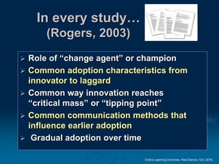 Online Learning Overview. Rob Darrow. Oct. 2016.
In every study…
(Rogers, 2003)
 Role of “change agent” or champion
 Common adoption characteristics from
innovator to laggard
 Common way innovation reaches
“critical mass” or “tipping point”
 Common communication methods that
influence earlier adoption
 Gradual adoption over time
 