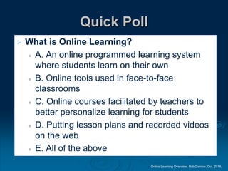Online Learning Overview. Rob Darrow. Oct. 2016.
Quick Poll
 What is Online Learning?
 A. An online programmed learning system
where students learn on their own
 B. Online tools used in face-to-face
classrooms
 C. Online courses facilitated by teachers to
better personalize learning for students
 D. Putting lesson plans and recorded videos
on the web
 E. All of the above
 
