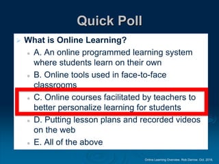 Online Learning Overview. Rob Darrow. Oct. 2016.
Quick Poll
 What is Online Learning?
 A. An online programmed learning system
where students learn on their own
 B. Online tools used in face-to-face
classrooms
 C. Online courses facilitated by teachers to
better personalize learning for students
 D. Putting lesson plans and recorded videos
on the web
 E. All of the above
 