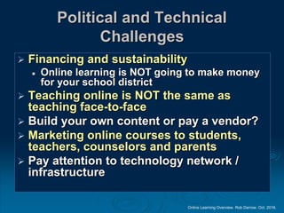 Online Learning Overview. Rob Darrow. Oct. 2016.
Political and Technical
Challenges
 Financing and sustainability
 Online learning is NOT going to make money
for your school district
 Teaching online is NOT the same as
teaching face-to-face
 Build your own content or pay a vendor?
 Marketing online courses to students,
teachers, counselors and parents
 Pay attention to technology network /
infrastructure
 
